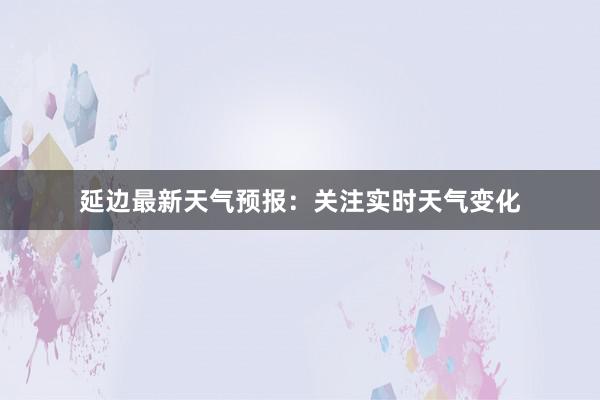 延边最新天气预报：关注实时天气变化